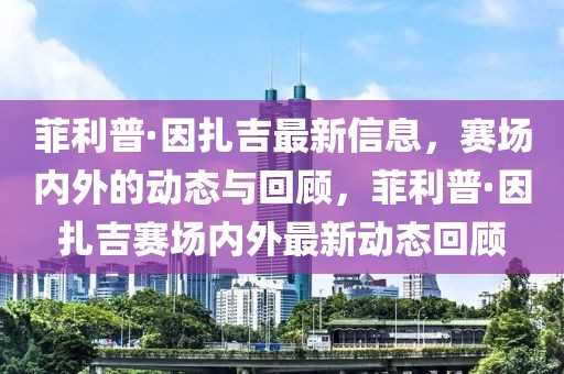 菲利普·因扎吉最新信息，赛场内外的动态与回顾，菲利普·因扎吉赛场内外最新动态回顾