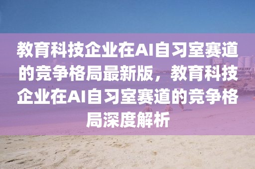 教育科技企业在AI自习室赛道的竞争格局最新版，教育科技企业在AI自习室赛道的竞争格局深度解析