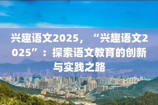 兴趣语文2025，“兴趣语文2025”：探索语文教育的创新与实践之路