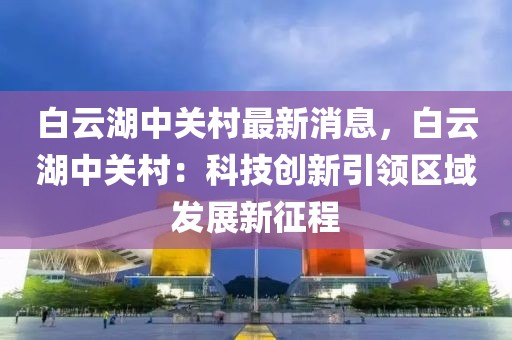 白云湖中关村最新消息，白云湖中关村：科技创新引领区域发展新征程