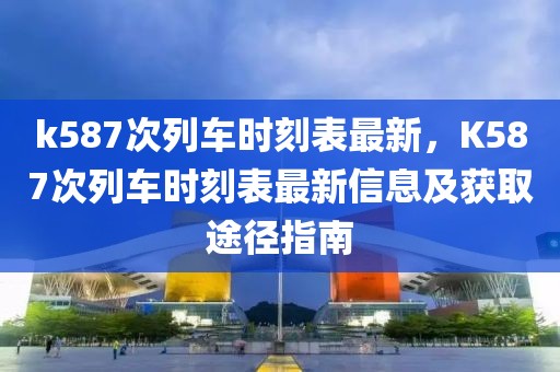 k587次列车时刻表最新，K587次列车时刻表最新信息及获取途径指南