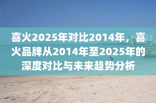 喜火2025年对比2014年，喜火品牌从2014年至2025年的深度对比与未来趋势分析