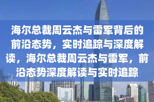 海尔总裁周云杰与雷军背后的前沿态势，实时追踪与深度解读，海尔总裁周云杰与雷军，前沿态势深度解读与实时追踪