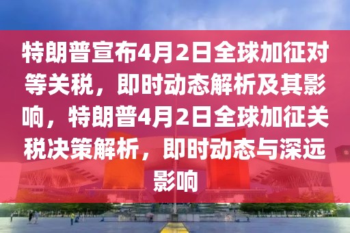 特朗普宣布4月2日全球加征对等关税，即时动态解析及其影响，特朗普4月2日全球加征关税决策解析，即时动态与深远影响