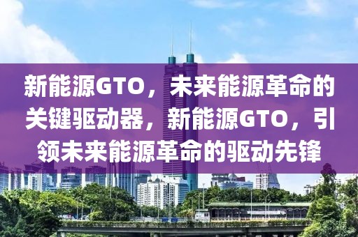 新能源GTO，未来能源革命的关键驱动器，新能源GTO，引领未来能源革命的驱动先锋