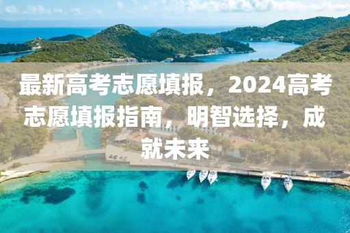 最新高考志愿填报，2024高考志愿填报指南，明智选择，成就未来