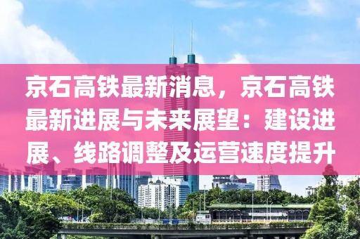 京石高铁最新消息，京石高铁最新进展与未来展望：建设进展、线路调整及运营速度提升