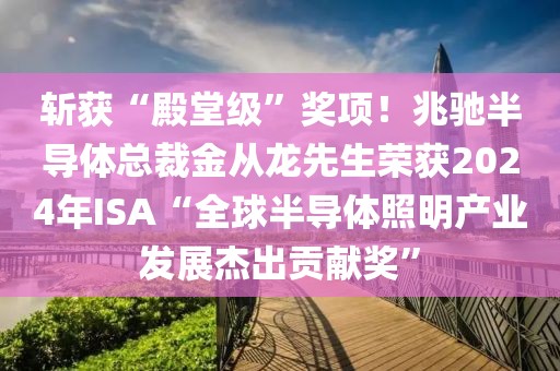 斩获“殿堂级”奖项！兆驰半导体总裁金从龙先生荣获2024年ISA“全球半导体照明产业发展杰出贡献奖”