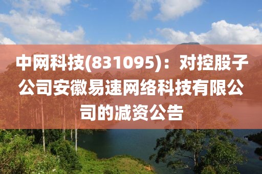 中网科技(831095)：对控股子公司安徽易速网络科技有限公司的减资公告