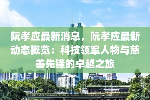 阮孝应最新消息，阮孝应最新动态概览：科技领军人物与慈善先锋的卓越之旅