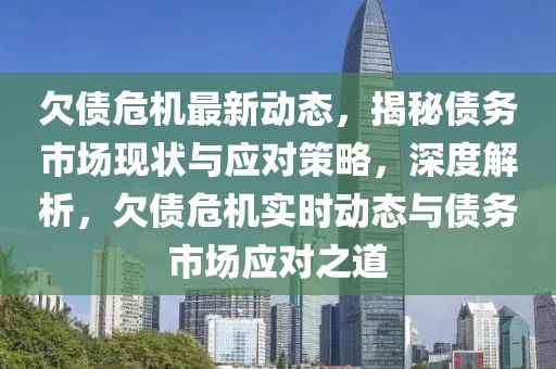 欠债危机最新动态，揭秘债务市场现状与应对策略，深度解析，欠债危机实时动态与债务市场应对之道