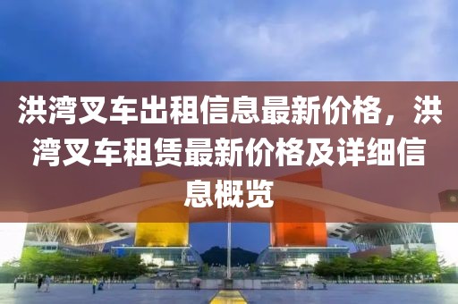 洪湾叉车出租信息最新价格，洪湾叉车租赁最新价格及详细信息概览