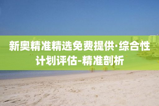 新奥精准精选免费提供·综合性计划评估-精准剖析