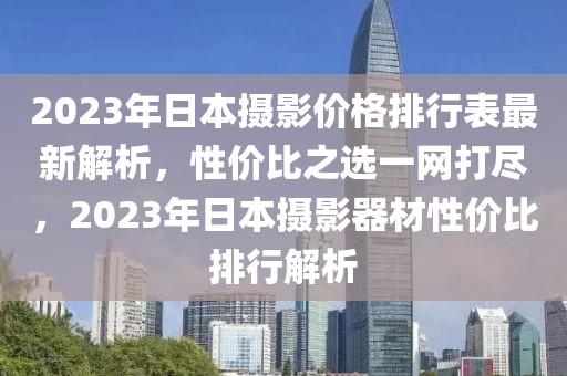 2023年日本摄影价格排行表最新解析，性价比之选一网打尽，2023年日本摄影器材性价比排行解析