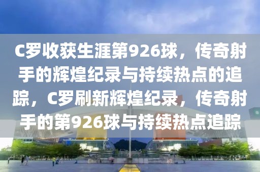 C罗收获生涯第926球，传奇射手的辉煌纪录与持续热点的追踪，C罗刷新辉煌纪录，传奇射手的第926球与持续热点追踪