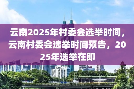 云南2025年村委会选举时间，云南村委会选举时间预告，2025年选举在即