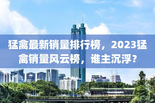 猛禽最新销量排行榜，2023猛禽销量风云榜，谁主沉浮？