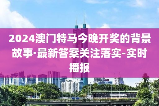 2024澳门特马今晚开奖的背景故事·最新答案关注落实-实时播报