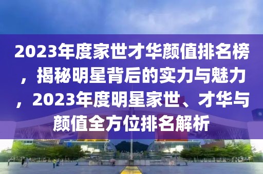 2023年度家世才华颜值排名榜，揭秘明星背后的实力与魅力，2023年度明星家世、才华与颜值全方位排名解析