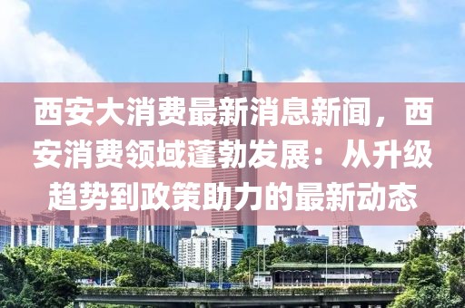 西安大消费最新消息新闻，西安消费领域蓬勃发展：从升级趋势到政策助力的最新动态