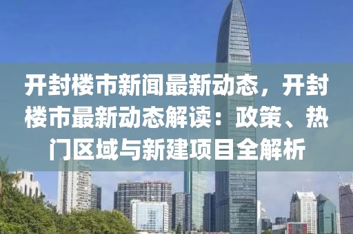 开封楼市新闻最新动态，开封楼市最新动态解读：政策、热门区域与新建项目全解析