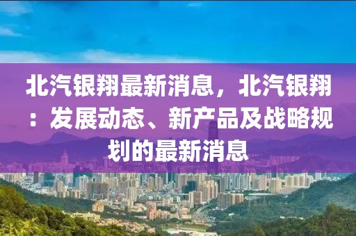 北汽银翔最新消息，北汽银翔：发展动态、新产品及战略规划的最新消息