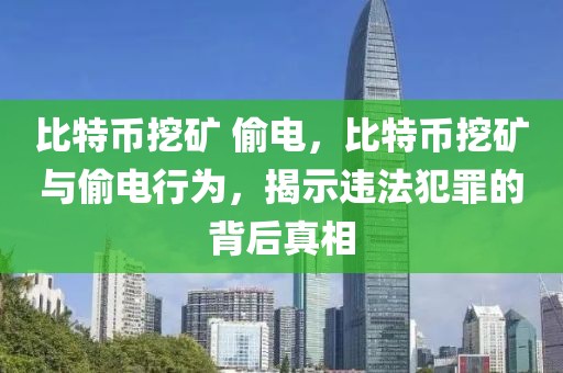 比特币挖矿 偷电，比特币挖矿与偷电行为，揭示违法犯罪的背后真相