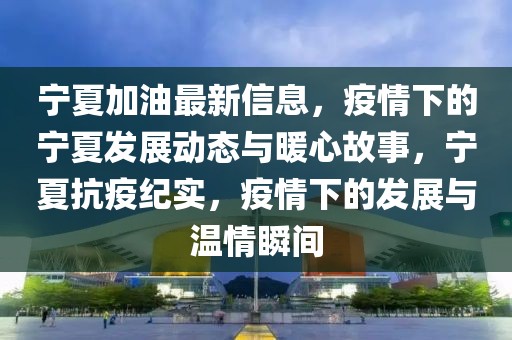 宁夏加油最新信息，疫情下的宁夏发展动态与暖心故事，宁夏抗疫纪实，疫情下的发展与温情瞬间