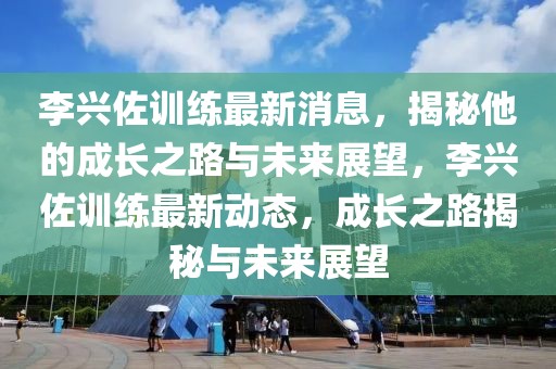 李兴佐训练最新消息，揭秘他的成长之路与未来展望，李兴佐训练最新动态，成长之路揭秘与未来展望