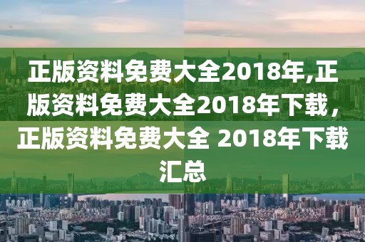 正版资料免费大全2018年,正版资料免费大全2018年下载，正版资料免费大全 2018年下载汇总