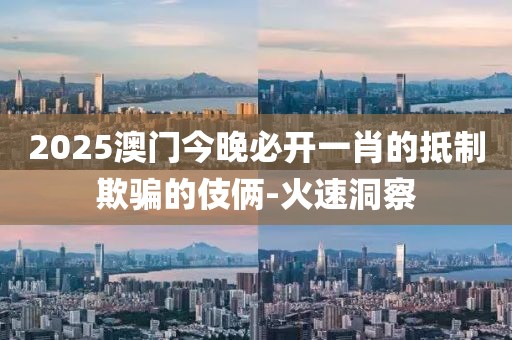 2025澳门今晚必开一肖的抵制欺骗的伎俩-火速洞察