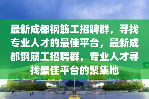 最新成都钢筋工招聘群，寻找专业人才的最佳平台，最新成都钢筋工招聘群，专业人才寻找最佳平台的聚集地