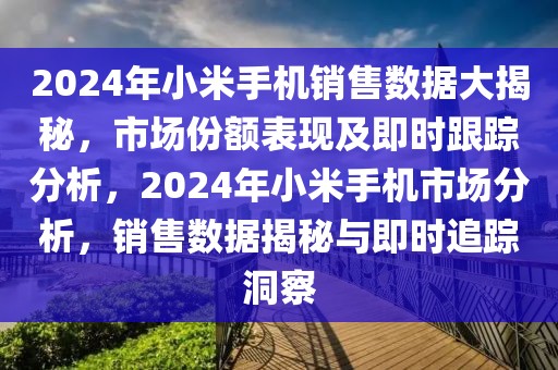 2024年小米手机销售数据大揭秘，市场份额表现及即时跟踪分析，2024年小米手机市场分析，销售数据揭秘与即时追踪洞察