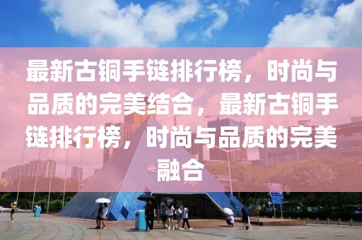 最新古铜手链排行榜，时尚与品质的完美结合，最新古铜手链排行榜，时尚与品质的完美融合