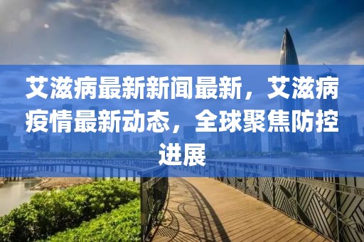 艾滋病最新新闻最新，艾滋病疫情最新动态，全球聚焦防控进展