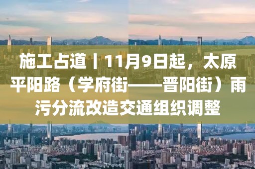 施工占道丨11月9日起，太原平阳路（学府街——晋阳街）雨污分流改造交通组织调整