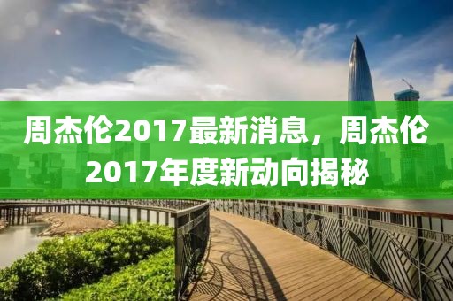 周杰伦2017最新消息，周杰伦2017年度新动向揭秘