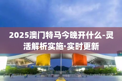 2025澳门特马今晚开什么-灵活解析实施·实时更新