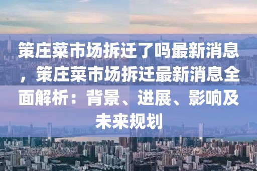 策庄菜市场拆迁了吗最新消息，策庄菜市场拆迁最新消息全面解析：背景、进展、影响及未来规划