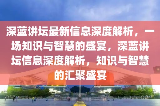 深蓝讲坛最新信息深度解析，一场知识与智慧的盛宴，深蓝讲坛信息深度解析，知识与智慧的汇聚盛宴