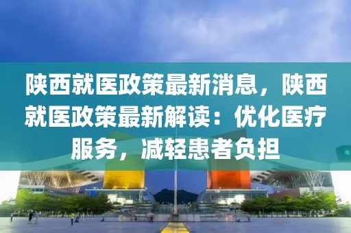 陕西就医政策最新消息，陕西就医政策最新解读：优化医疗服务，减轻患者负担