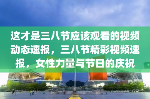 这才是三八节应该观看的视频动态速报，三八节精彩视频速报，女性力量与节日的庆祝