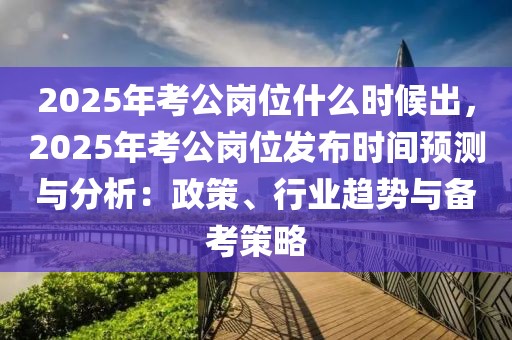 2025年考公岗位什么时候出，2025年考公岗位发布时间预测与分析：政策、行业趋势与备考策略