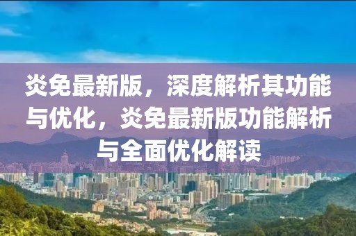 炎免最新版，深度解析其功能与优化，炎免最新版功能解析与全面优化解读