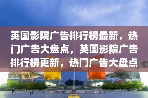 英国影院广告排行榜最新，热门广告大盘点，英国影院广告排行榜更新，热门广告大盘点