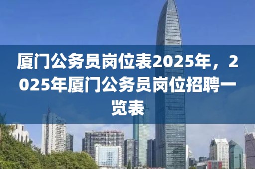 厦门公务员岗位表2025年，2025年厦门公务员岗位招聘一览表