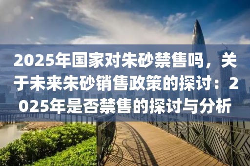 2025年国家对朱砂禁售吗，关于未来朱砂销售政策的探讨：2025年是否禁售的探讨与分析