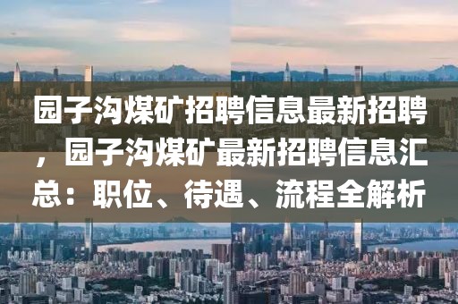 园子沟煤矿招聘信息最新招聘，园子沟煤矿最新招聘信息汇总：职位、待遇、流程全解析