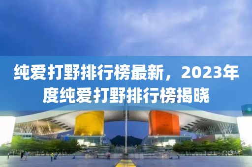 纯爱打野排行榜最新，2023年度纯爱打野排行榜揭晓