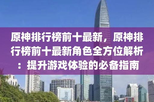 原神排行榜前十最新，原神排行榜前十最新角色全方位解析：提升游戏体验的必备指南